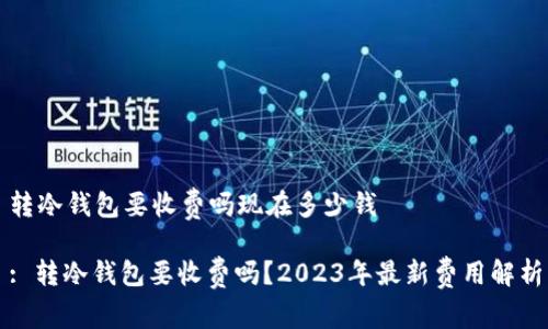 转冷钱包要收费吗现在多少钱
: 转冷钱包要收费吗?2023年最新费用解析